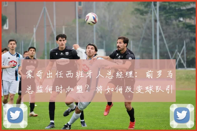 蒙奇出任西班牙人总经理:前罗马总监何时加盟?将如何改变球队引援策略?