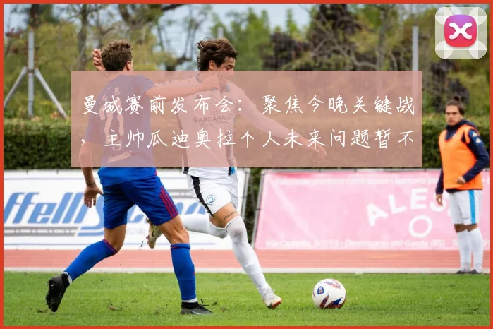 曼城赛前发布会:聚焦今晚关键战,主帅瓜迪奥拉个人未来问题暂不讨论