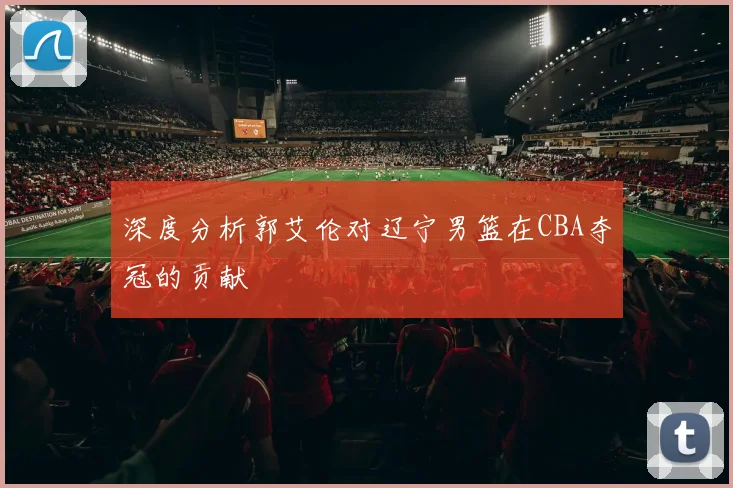 深度分析郭艾伦对辽宁男篮在CBA夺冠的贡献