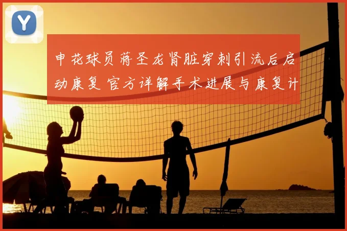申花球员蒋圣龙肾脏穿刺引流后启动康复 官方详解手术进展与康复计划