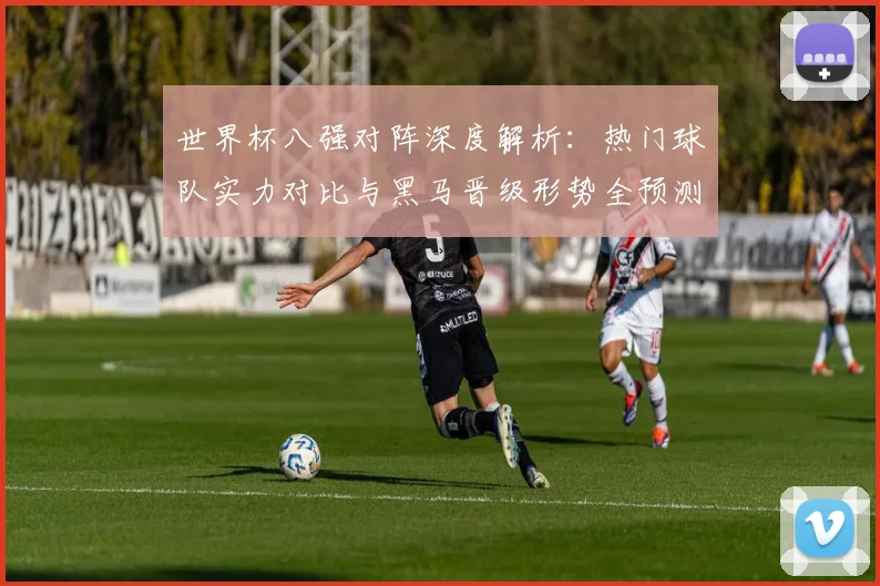 世界杯八强对阵深度解析:热门球队实力对比与黑马晋级形势全预测