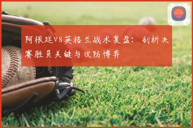 阿根廷vs英格兰战术复盘:剖析决赛胜负关键与攻防博弈